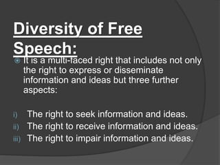 Diversity of Free
Speech:
 It is a multi-faced right that includes not only
the right to express or disseminate
information and ideas but three further
aspects:
i) The right to seek information and ideas.
ii) The right to receive information and ideas.
iii) The right to impair information and ideas.
 