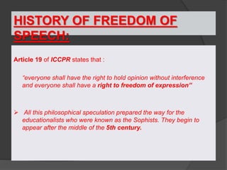 HISTORY OF FREEDOM OF
SPEECH:
Article 19 of ICCPR states that :
“everyone shall have the right to hold opinion without interference
and everyone shall have a right to freedom of expression”
 All this philosophical speculation prepared the way for the
educationalists who were known as the Sophists. They begin to
appear after the middle of the 5th century.
 