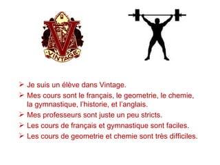  Je suis un élève dans Vintage.
 Mes cours sont le français, le geometrie, le chemie,
  la gymnastique, l’historie, et l’anglais.
 Mes professeurs sont juste un peu stricts.
 Les cours de français et gymnastique sont faciles.
 Les cours de geometrie et chemie sont très difficiles.
 
