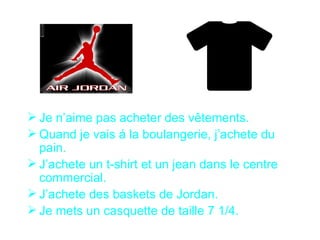  Je n’aime pas acheter des vêtements.
 Quand je vais á la boulangerie, j’achete du
  pain.
 J’achete un t-shirt et un jean dans le centre
  commercial.
 J’achete des baskets de Jordan.
 Je mets un casquette de taille 7 1/4.
 