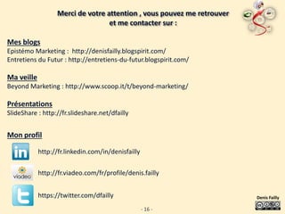 Merci de votre attention , vous pouvez me retrouver
                                  et me contacter sur :

Mes blogs
Epistémo Marketing : http://denisfailly.blogspirit.com/
Entretiens du Futur : http://entretiens-du-futur.blogspirit.com/

Ma veille
Beyond Marketing : http://www.scoop.it/t/beyond-marketing/

Présentations
SlideShare : http://fr.slideshare.net/dfailly


Mon profil

            http://fr.linkedin.com/in/denisfailly

            http://fr.viadeo.com/fr/profile/denis.failly


            https://twitter.com/dfailly                                 Denis Failly

                                                    - 16 -
 