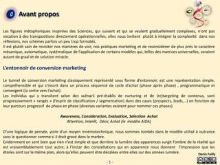 Avant propos

Les figures métaphoriques inspirées des Sciences, qui suivent et qui se veulent graduellement complexes, n'ont pas
vocation à des transpositions directement opérationnelles, elles nous invitent plutôt à intégrer la complexité dans nos
réflexions, nos schèmes parfois un peu trop formatés.
Il est plutôt sain de revisiter nos manières de voir, nos pratiques marketing et de reconsidérer de plus prés le caractère
mécanique, automatique, systématique de l'application de certains modèles qui, telles des matrices universelles, seraient
autant de graal et de solution miracle.

L’entonnoir de conversion marketing

Le tunnel de conversion marketing classiquement représenté sous forme d’entonnoir, est une représentation simple,
compréhensible et qui s’inscrit dans un process séquencé de cycle d’achat (phase après phase) , programmatique et
convergent (la sortie vers l’achat).
Les individus qui y transitent selon des scénarii pré-établis de nurturing et de (re)targeting de contenus, sont
progressivement « rangés » (l’esprit de classification / segmentation) dans des cases (prospects, leads,…) en fonction de
leur parcours progressif de phase en phase (diverses variantes existent pour nommer ces phases)

                                Awareness, Consideration, Evaluation, Selection Achat
                                  Attention, Intérêt, Désir, Achat (le modèle AIDA)

D’une logique de pensée, voire d’un moyen mnémotechnique, nous sommes tombés dans le modèle utilisé à outrance
sans le questionner comme si il était gravé dans le marbre.
Evidemment on sent bien que rien n’est simple et que derrière la lumière des apparences surgit l’ombre de la réalité qui
est vraisemblablement tout autre; à l’instar des constellations qui en apparence nous donnent l’impression que les
étoiles sont sur le même plan, alors qu’elles peuvent être décalées entre elles sur des années lumière.       Denis Failly

                                                           -1-
 