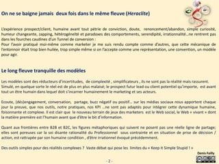 On ne se baigne jamais deux fois dans le même fleuve (Heraclite)

L’expérience prospect/client, humaine avant tout pétrie de conviction, doute, renoncement/abandon, simple curiosité,
humeur changeante, zapping, hétérogéneïté et paradoxes des comportements, serendipité, irrationnalité…ne rentrent pas
dans les fourches caudines d’un Tunnel de conversion :
Pour l’avoir pratiqué moi-même comme marketer je me suis rendu compte comme d’autres, que cette mécanique de
l’entonnoir était trop bien huilée, trop simple même si on l’accepte comme une représentation, une convention, un modèle
pour agir.


Le long fleuve tranquille des modèles
Les modèles sont des réducteurs d’incertitudes, de complexité , simplificateurs , ils ne sont pas la réalité mais rassurent.
Simulé, en quelque sorte le réel est de plus en plus malaisé; le prospect futur lead ou client potentiel qu’importe, est avant
tout un être humain dans lequel doit s’incarner humainement le marketing et ses acteurs.

Ecoute, (dés)engagement, conversation, partage, buzz négatif ou positif… sur les médias sociaux nous apportent chaque
jour la preuve, que nos outils, notre pratiques, nos KPI …ne sont pas adaptés pour intégrer cette dynamique humaine,
foisonnante et complexe. Il est clair que le nouveau terrain de jeux des marketers est le Web social, le Web « vivant » dont
la matière première est l’humain avant que d’être le bit d’information.

Quant aux frontières entre B2B et B2C, les figures métaphoriques qui suivent ne posent pas une réelle ligne de partage;
elles sont poreuses car la soi disante rationalité du Professionnel sous contrainte et en situation de prise de décision /
action, est rattrapée par son humaine condition , d’être irrationnel évoqué précédemment.

Des outils simples pour des réalités complexes ? Vaste débat qui pose les limites du « Keep it Simple Stupid ! »
                                                                                                                   Denis Failly

                                                             -2-
 