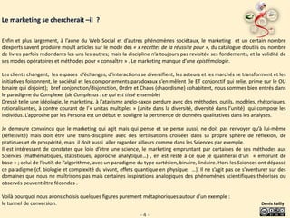 Le marketing se chercherait –il ?

Enfin et plus largement, à l’aune du Web Social et d’autres phénomènes sociétaux, le marketing et un certain nombre
d’experts savent produire moult articles sur le mode des « x recettes de la réussite pour », du catalogue d’outils ou nombre
de livres parfois redondants les uns les autres; mais la discipline n’a toujours pas revisitée ses fondements, et la validité de
ses modes opératoires et méthodes pour « connaître » . Le marketing manque d’une épistémologie.

Les clients changent, les espaces d’échanges, d’interactions se diversifient, les acteurs et les marchés se transforment et les
initiatives foisonnent, le sociétal et les comportements paradoxaux s’en mêlent (le ET conjonctif qui relie, prime sur le OU
binaire qui disjoint); bref conjonction/disjonction, Ordre et Chaos (chaordisme) cohabitent, nous sommes bien entrés dans
le paradigme du Complexe (de Complexus : ce qui est tissé ensemble)
Dressé telle une idéologie, le marketing, à l’atavisme anglo-saxon perdure avec des méthodes, outils, modèles, rhétoriques,
rationalisantes, à contre courant de l’« unitas multiplex » (unité dans la diversité, diversité dans l’unité) qui compose les
individus. L’approche par les Persona est un début et souligne la pertinence de données qualitatives dans les analyses.

Je demeure convaincu que le marketing qui agit mais qui pense et se pense aussi, ne doit pas renvoyer qu’à lui-même
(réflexivité) mais doit être une trans-discipline avec des fertilisations croisées dans sa propre sphère de réflexion, de
pratiques et de prospérité, mais il doit aussi aller regarder ailleurs comme dans les Sciences par exemple.
Il est intéressant de constater que loin d’être une science, le marketing empruntant par certaines de ses méthodes aux
Sciences (mathématiques, statistiques, approche analytique…) , en est resté à ce que je qualifierai d’un « emprunt de
base » ; celui de l’outil, de l’algorithme, avec un paradigme du type cartésien, binaire, linéaire. Hors les Sciences ont dépassé
ce paradigme (cf. biologie et complexité du vivant, effets quantique en physique, …). Il ne s’agit pas de s’aventurer sur des
domaines que nous ne maîtrisons pas mais certaines inspirations analogiques des phénomènes scientifiques théorisés ou
observés peuvent être fécondes .

Voilà pourquoi nous avons choisis quelques figures purement métaphoriques autour d’un exemple :
le tunnel de conversion.                                                                                             Denis Failly

                                                              -4-
 