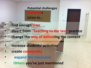 Potential challenges
             challenges
             is/are to…

•   find enough time
•   divert from ‘Teaching to the test’ practice
•   change the way of delivering the content

•   increase students' activities
•   create community
•     expand the classroom
•    Others you’ve just mentioned
 