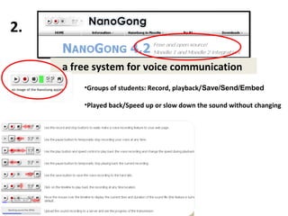 2.

     a free system for voice communication
           •Groups of students: Record, playback/Save/Send/Embed

           •Played back/Speed up or slow down the sound without changing




      http://gong.ust.hk/nanogong/index.html
 