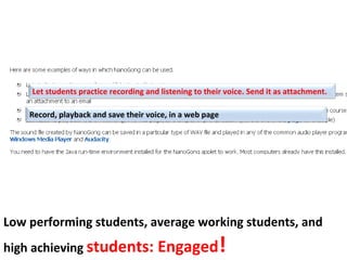 Let students practice recording and listening to their voice. Send it as attachment.

    Record, playback and save their voice, in a web page




Low performing students, average working students, and
high achieving students: Engaged                         !
 