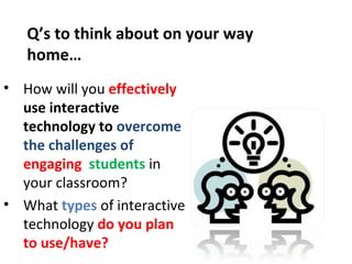 Q’s to think about on your way
   home…
• How will you effectively
  use interactive
  technology to overcome
  the challenges of
  engaging students in
  your classroom?
• What types of interactive
  technology do you plan
  to use/have?
 