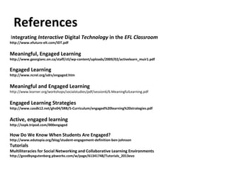 References
Integrating Interactive Digital Technology in the EFL Classroom
http://www.efuture-elt.com/IDT.pdf


Meaningful, Engaged Learning
http://www.georgianc.on.ca/staff/ctl/wp-content/uploads/2009/02/activelearn_muir1.pdf

Engaged Learning
http://www.ncrel.org/sdrs/engaged.htm


Meaningful and Engaged Learning
http://www.learner.org/workshops/socialstudies/pdf/session6/6.MeaningfulLearning.pdf


Engaged Learning Strategies
http://www.casdk12.net/ghs04/SRB/5-Curriculum/engaged%20learning%20strategies.pdf


Active, engaged learning
http://ozpk.tripod.com/000engaged

How Do We Know When Students Are Engaged?
http://www.edutopia.org/blog/student-engagement-definition-ben-johnson
Tutorials
Multiliteracies for Social Networking and Collaborative Learning Environments
http://goodbyegutenberg.pbworks.com/w/page/61341748/Tutorials_2013evo
 