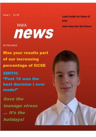 NWA
Was your results part
of our increasing
percentage of GCSE
results?
Look inside for ideas of
your
next step into the future
Issue 1 £1.50
SMITH:
“Post 16 was the
best decision I ever
made!”
Save the
teenage stress
... It’s the
holidays!
.
IN THIS ISSUE
 