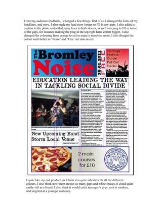 From my audience feedback, I changed a few things, first of all I changed the fonts of my
headlines, and story, I also made my lead story longer to fill in any gaps. I also added a
caption to the photo and added jump lines to both stories, as well as trying to fill in some
of the gaps, for instance making the plug in the top right hand corner bigger, I also
changed the colouring from orange to red to make it stand out more, I also thought the
colour went better as ‘Noise’ and ‘Free’ are also in red.
I quite like my end product, as I think it is quite vibrant with all the different
colours, I also think now there are not so many gaps and white spaces, it could quite
easily sell as a brand. I also think it would catch teenager’s eyes, as it is modern,
and targeted at a younger audience.