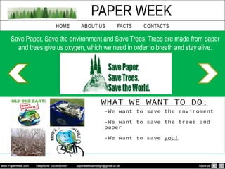 PAPER WEEK
Save Paper, Save the environment and Save Trees. Trees are made from paper
  and trees give us oxygen, which we need in order to breath and stay alive.
 