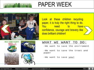 PAPER WEEK

 Look at these children recycling
 paper, it is truly the right thing to do.
 You         need          to        have
 confidence, courage and bravery like
 does brilliant children!
 