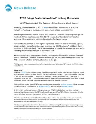 News Release
March 7, 2017
© 2016 AT&T Intellectual Property. All rights reserved. AT&T and the Globe logo are registered trademarks of AT&T Intellectual Property.
AT&T Brings Faster Network to Frostburg Customers
4G LTE Expansion Will Give Customers Better Access to Mobile Internet
Frostburg, Maryland March 8, 2017 — AT&T1 has added a new cell site to its 4G LTE
network in Frostburg to give customers faster, more reliable wireless service.
The change will help customers located near University Drive and Sandspring Drive get the
most out of their mobile devices. With 4G LTE service, they’ll see better service when
watching videos, posting to social media or texting family and friends.
“We want our customers to have a great experience. They’ll be able to download, upload,
stream and play games faster than ever before on our 4G LTE network,” said Denis Dunn,
president of AT&T Maryland. “We’re always working to provide better coverage. And, we’re
investing in our wireless network to accomplish that.”
We constantly invest in our network to give customers the high-quality services they need
to stay connected. This helps Maryland residents get the best possible experience over the
AT&T network, whether at home, at work or on the go.
*AT&T products and services are provided or offered by subsidiaries and affiliates of AT&T Inc. under the AT&T brand and
not by AT&T Inc.
About AT&T
AT&T Inc. (NYSE:T) helps millions around the globe connect with leading entertainment, business, mobile
and high speed internet services. We offer the nation’s best data network* and the best global coverage
of any U.S. wireless provider.** We’re one of the world’s largest providers of pay TV. We have TV
customers in the U.S. and 11 Latin American countries. Nearly 3.5 million companies, from small to large
businesses around the globe, turn to AT&T for our highly secure smart solutions.
Additional information about AT&T products and services is available at about.att.com. Follow our news
on Twitter at @ATT, on Facebook at facebook.com/att and YouTube at youtube.com/att.
© 2017 AT&T Intellectual Property. All rights reserved. AT&T, the Globe logo and other marks are
trademarks and service marks of AT&T Intellectual Property and/or AT&T affiliated companies. All other
marks contained herein are the property of their respective owners.
*Claimbasedonthe NielsenCertifiedData Network Score. Score includesdata reported bywireless consumers inthe
NielsenMobile Insights survey, network measurements from NielsenMobile Performance andNielsenDrive Test
Benchmarks for Q3+Q4 2016 across 121 markets.
**Globalcoverage claimbasedonoffering discountedvoice and data roaming;LTE roaming;and voice roaminginmore
countries than anyother U.S. basedcarrier. Internationalservice required. Coverage not available inall areas. Coverage
mayvaryper countryandbe limited/restricted insome countries.
 