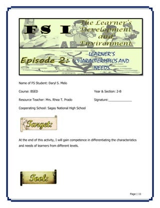 Page | 11 
Name of FS Student: Daryl S. Melo 
Course: BSED Year & Section: 2-B 
Resource Teacher: Mrs. Rhea T. Prado Signature: 
Cooperating School: Sagay National High School 
At the end of this activity, I will gain competence in differentiating the characteristics 
and needs of learners from different levels. 
 
