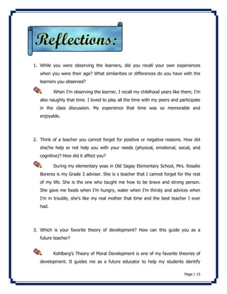 1. While you were observing the learners, did you recall your own experiences 
when you were their age? What similarities or differences do you have with the 
learners you observed? 
When I’m observing the learner, I recall my childhood years like them; I’m 
also naughty that time. I loved to play all the time with my peers and participate 
in the class discussion. My experience that time was so memorable and 
enjoyable. 
2. Think of a teacher you cannot forget for positive or negative reasons. How did 
she/he help or not help you with your needs (physical, emotional, social, and 
cognitive)? How did it affect you? 
During my elementary yeas in Old Sagay Elementary School, Mrs. Rosalie 
Boreros is my Grade 3 adviser. She is s teacher that I cannot forget for the rest 
of my life. She is the one who taught me how to be brave and strong person. 
She gave me foods when I’m hungry, water when I’m thirsty and advices when 
I’m in trouble, she’s like my real mother that time and the best teacher I ever 
had. 
3. Which is your favorite theory of development? How can this guide you as a 
Page | 15 
future teacher? 
Kohlberg’s Theory of Moral Development is one of my favorite theories of 
development. It guides me as a future educator to help my students identify 
 