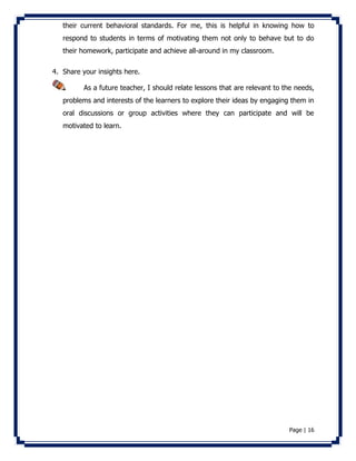 their current behavioral standards. For me, this is helpful in knowing how to 
respond to students in terms of motivating them not only to behave but to do 
their homework, participate and achieve all-around in my classroom. 
Page | 16 
4. Share your insights here. 
As a future teacher, I should relate lessons that are relevant to the needs, 
problems and interests of the learners to explore their ideas by engaging them in 
oral discussions or group activities where they can participate and will be 
motivated to learn. 
 
