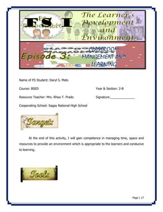 Page | 17 
Name of FS Student: Daryl S. Melo 
Course: BSED Year & Section: 2-B 
Resource Teacher: Mrs. Rhea T. Prado Signature:______________ 
Cooperating School: Sagay National High School 
At the end of this activity, I will gain competence in managing time, space and 
resources to provide an environment which is appropriate to the learners and conducive 
to learning. 
 