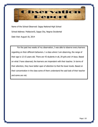 Page | 18 
Name of the School Observed: Sagay National High School 
School Address: PoblacionII, Sagay City, Negros Occidental 
Date Visit: August 18, 2014 
For the past two weeks of my observation, I was able to observe every learners 
regarding on their different behaviors. I a class where I am observing, the range of 
their age is 12-15 years old. There are 43 students in all, 29 girls and 14 boys. Based 
on what I have observed, the learners are impendent with their teacher. In terms of 
their attention, they have better span of attention to that the lower levels. Based on 
their concentration in the class some of them understand the said task of their teacher 
and some are not. 
 