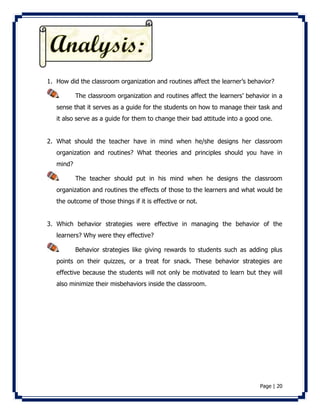 1. How did the classroom organization and routines affect the learner’s behavior? 
The classroom organization and routines affect the learners’ behavior in a 
sense that it serves as a guide for the students on how to manage their task and 
it also serve as a guide for them to change their bad attitude into a good one. 
2. What should the teacher have in mind when he/she designs her classroom 
organization and routines? What theories and principles should you have in 
mind? 
The teacher should put in his mind when he designs the classroom 
organization and routines the effects of those to the learners and what would be 
the outcome of those things if it is effective or not. 
3. Which behavior strategies were effective in managing the behavior of the 
Page | 20 
learners? Why were they effective? 
Behavior strategies like giving rewards to students such as adding plus 
points on their quizzes, or a treat for snack. These behavior strategies are 
effective because the students will not only be motivated to learn but they will 
also minimize their misbehaviors inside the classroom. 
 