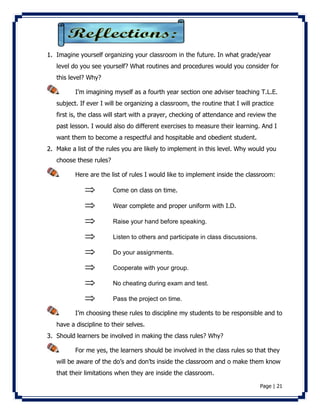 1. Imagine yourself organizing your classroom in the future. In what grade/year 
level do you see yourself? What routines and procedures would you consider for 
this level? Why? 
I’m imagining myself as a fourth year section one adviser teaching T.L.E. 
subject. If ever I will be organizing a classroom, the routine that I will practice 
first is, the class will start with a prayer, checking of attendance and review the 
past lesson. I would also do different exercises to measure their learning. And I 
want them to become a respectful and hospitable and obedient student. 
2. Make a list of the rules you are likely to implement in this level. Why would you 
Page | 21 
choose these rules? 
Here are the list of rules I would like to implement inside the classroom: 
 Come on class on time. 
 Wear complete and proper uniform with I.D. 
 Raise your hand before speaking. 
 Listen to others and participate in class discussions. 
 Do your assignments. 
 Cooperate with your group. 
 No cheating during exam and test. 
 Pass the project on time. 
I’m choosing these rules to discipline my students to be responsible and to 
have a discipline to their selves. 
3. Should learners be involved in making the class rules? Why? 
For me yes, the learners should be involved in the class rules so that they 
will be aware of the do’s and don’ts inside the classroom and o make them know 
that their limitations when they are inside the classroom. 
 