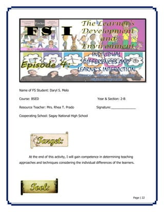 Page | 22 
Name of FS Student: Daryl S. Melo 
Course: BSED Year & Section: 2-B 
Resource Teacher: Mrs. Rhea T. Prado Signature:______________ 
Cooperating School: Sagay National High School 
At the end of this activity, I will gain competence in determining teaching 
approaches and techniques considering the individual differences of the learners. 
 