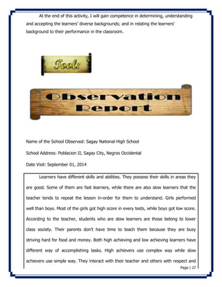 At the end of this activity, I will gain competence in determining, understanding 
Page | 27 
and accepting the learners’ diverse backgrounds; and in relating the learners’ 
background to their performance in the classroom. 
Name of the School Observed: Sagay National High School 
School Address: Poblacion II, Sagay City, Negros Occidental 
Date Visit: September 01, 2014 
Learners have different skills and abilities. They possess their skills in areas they 
are good. Some of them are fast learners, while there are also slow learners that the 
teacher tends to repeat the lesson in-order for them to understand. Girls performed 
well than boys. Most of the girls got high score in every tests, while boys got low score. 
According to the teacher, students who are slow learners are those belong to lower 
class society. Their parents don’t have time to teach them because they are busy 
striving hard for food and money. Both high achieving and low achieving learners have 
different way of accomplishing tasks. High achievers use complex way while slow 
achievers use simple way. They interact with their teacher and others with respect and 
 