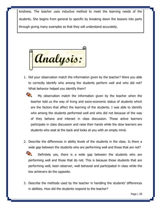 kindness. The teacher uses inductive method to meet the learning needs of the 
students. She begins from general to specific by breaking down the lessons into parts 
Page | 28 
through giving many examples so that they will understand accurately. 
1. Did your observation match the information given by the teacher? Were you able 
to correctly identify who among the students perform well and who did not? 
What behavior helped you identify them? 
My observation match the information given by the teacher when the 
teacher told us the way of living and socio-economic status of students which 
are the factors that affect the learning of the students. I was able to identify 
who among the students performed well and who did not because of the way 
of they behave and interact in class discussion. Those active learners 
participate in class discussion and raise their hands while the slow learners are 
students who seat at the back and looks at you with an empty mind. 
2. Describe the differences in ability levels of the students in the class. Is there a 
wide gap between the students who are performing well and those that are not? 
Definitely yes, there is a wide gap between the students who are 
performing well and those that do not. This is because those students that are 
performing well, keen observer, well behaved and participated in class while the 
low achievers do the opposite. 
3. Describe the methods used by the teacher in handling the students’ differences 
in abilities. How did the students respond to the teacher? 
 