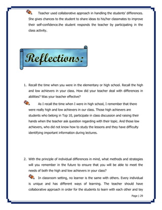 Teacher used collaborative approach in handling the students’ differences. 
She gives chances to the student to share ideas to his/her classmates to improve 
their self-confidence.the student responds the teacher by participating in the 
class activity. 
1. Recall the time when you were in the elementary or high school. Recall the high 
and low achievers in your class. How did your teacher deal with differences in 
abilities? Was your teacher effective? 
As I recall the time when I were in high school, I remember that there 
were really high and low achievers in our class. Those high achievers are 
students who belong in Top 10, participate in class discussion and raising their 
hands when the teacher ask question regarding with their topic. And those low 
achievers, who did not know how to study the lessons and they have difficulty 
identifying important information during lectures. 
2. With the principle of individual differences in mind, what methods and strategies 
will you remember in the future to ensure that you will be able to meet the 
needs of both the high and low achievers in your class? 
In classroom setting, no learner is the same with others. Every individual 
is unique and has different ways of learning. The teacher should have 
collaborative approach in order for the students to learn with each other and tey 
Page | 29 
 