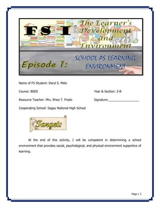 Page | 3 
Name of FS Student: Daryl S. Melo 
Course: BSED Year & Section: 2-B 
Resource Teacher: Mrs. Rhea T. Prado Signature:__________________ 
Cooperating School: Sagay National High School 
At the end of this activity, I will be competent in determining a school 
environment that provides social, psychological, and physical environment supportive of 
learning. 
 