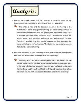 1. How do the school campus and the classroom in particular impact on the 
Page | 8 
learning of the students going to school? What are your conclusions? 
The school campus and the classroom impact on the learning of the 
students to go school through the following: the school campus should be 
surrounded by closed walls, clean and green so that the students breath fresh 
air and free from unnecessary distraction, and a classroom that is clean and 
orderly set-up, well ventilated, well-lighted and well-arranged furniture. 
Therefore I conclude that the learning environment that surrounds the 
learner will influence his/her learning. “The better the learning environment, 
the better the learner’s learning. 
2. How does this relate to your knowledge of child and adolescent development? 
How does this relate to your knowledge of facilitating leaning? 
In the subjects child and adolescent development, we learned that the 
learning environment is the place where teaching and learning can take place 
in the most effective and productive manner. Also, a physical environment 
that is clean, orderly, well ventilated, well lighted, spacious that allows 
movement and free from unnecessary distracters is conducive to learning. 
 