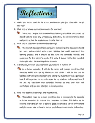 1. Would you like to teach in the school environment you just observed? Why? 
Page | 9 
Why not? 
2. What kind of school campus is conducive for learning? 
The school campus that is conducive to learning: should be surrounded by 
closed walls to avoid any unnecessary distraction, the environment is clean 
and green so that the students can breathe fresh air. 
3. What kind of classroom is conducive to learning? 
The kind of classroom that is conducive to learning: the classroom should 
be clean, well-ventilated with proper lighting that could maximized the 
learning process and it should be also have the complete facilities and 
equipment for the learner’s needs. And lastly it should not be too crowded 
that might affect the learning of the students. 
4. In the future, how can you accomplish your answer in number 3? 
As a future educator, I will do the same and change everything that 
someday would sum up my classroom into better. I will be the one to 
facilitate instructing my classroom and letting my students involve a particular 
task. I will organized my room in order for my students to learn well and I 
will put my classroom with complete facilities so that they may feel 
comfortable and can play attention to the discussion. 
5. Write your additional learning’s and insights here. 
This subject helps me to learn everything that is necessary to the students 
as future educators to observe the classroom condition. This helps me to 
become aware that on how to achieve good and effective school environment 
and give me an idea on how to have a good classroom conducive to learning. 
 