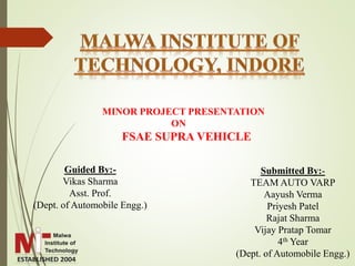 MINOR PROJECT PRESENTATION
ON
FSAE SUPRA VEHICLE
Guided By:-
Vikas Sharma
Asst. Prof.
(Dept. of Automobile Engg.)
Submitted By:-
TEAM AUTO VARP
Aayush Verma
Priyesh Patel
Rajat Sharma
Vijay Pratap Tomar
4th Year
(Dept. of Automobile Engg.)
 
