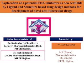 1
Dr. Sachchidanand
(HOD) Pharmacoinformatics Dept.
NIPER Hajipur.
Dr. Shailendra S. Chaudhaery
Lecturer Pharmacoinformatics Dept.
NIPER Hajipur.
Under the supervision of :
PAVAN KUMAR
M.S.(Pharm.)
Pharmacoinformatics
4th semester,
NIPER, Hajipur.
Presented by :
Exploration of a potential FtsZ inhibitors as new scaffolds
by Ligand and Structure based drug design methods for
development of novel anti-tubercular drugs
 