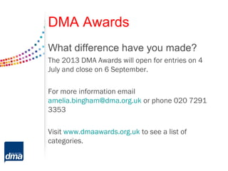 DMA Awards
What difference have you made?
The 2013 DMA Awards will open for entries on 4
July and close on 6 September.
For more information email
amelia.bingham@dma.org.uk or phone 020 7291
3353
Visit www.dmaawards.org.uk to see a list of
categories.
 