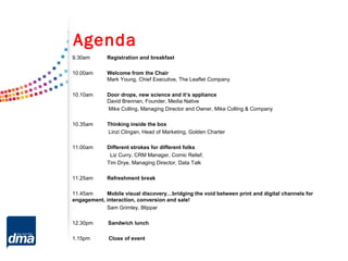 9.30am Registration and breakfast
10.00am Welcome from the Chair
Mark Young, Chief Executive, The Leaflet Company
10.10am Door drops, new science and it’s appliance
David Brennan, Founder, Media Native
Mike Colling, Managing Director and Owner, Mike Colling & Company
10.35am Thinking inside the box
Linzi Clingan, Head of Marketing, Golden Charter
11.00am Different strokes for different folks
Liz Curry, CRM Manager, Comic Relief,
Tim Drye, Managing Director, Data Talk
11.25am Refreshment break
11.45am Mobile visual discovery…bridging the void between print and digital channels for
engagement, interaction, conversion and sale!
Sam Grimley, Blippar
12.30pm Sandwich lunch
1.15pm Close of event
Agenda
 