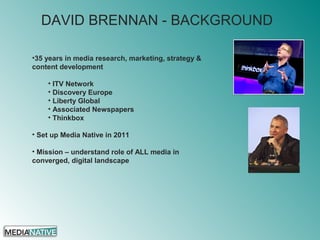 DAVID BRENNAN - BACKGROUND
•35 years in media research, marketing, strategy &
content development
• ITV Network
• Discovery Europe
• Liberty Global
• Associated Newspapers
• Thinkbox
• Set up Media Native in 2011
• Mission – understand role of ALL media in
converged, digital landscape
 