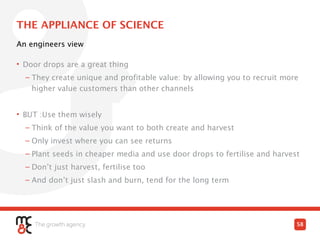 THE APPLIANCE OF SCIENCE
• Door drops are a great thing
– They create unique and profitable value: by allowing you to recruit more
higher value customers than other channels
• BUT :Use them wisely
– Think of the value you want to both create and harvest
– Only invest where you can see returns
– Plant seeds in cheaper media and use door drops to fertilise and harvest
– Don’t just harvest, fertilise too
– And don’t just slash and burn, tend for the long term
An engineers view
58
 
