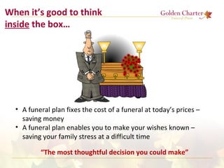 When it’s good to think
inside the box…
• A funeral plan fixes the cost of a funeral at today’s prices –
saving money
• A funeral plan enables you to make your wishes known –
saving your family stress at a difficult time
“The most thoughtful decision you could make”
 