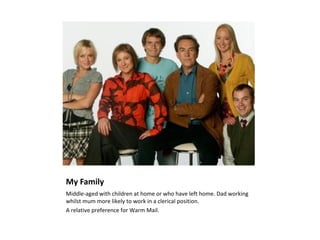 My Family
Middle-aged with children at home or who have left home. Dad working
whilst mum more likely to work in a clerical position.
A relative preference for Warm Mail.
 