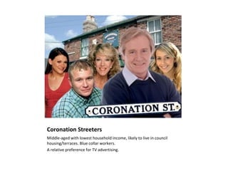 Coronation Streeters
Middle-aged with lowest household income, likely to live in council
housing/terraces. Blue collar workers.
A relative preference for TV advertising.
 