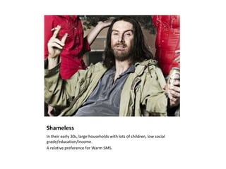 Shameless
In their early 30s, large households with lots of children, low social
grade/education/income.
A relative preference for Warm SMS.
 