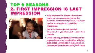 • First impressions matter: You want to
make sure you come across as the
business professional you are. You want
to give your readers a good first
impression.
• Not only do you want to get their
attention, but you also want to earn their
respect.
• Good spelling, correct grammar and the
appropriate use of punctuation will give
them more confidence in the person (or
the company) communicating with them.
11
 
