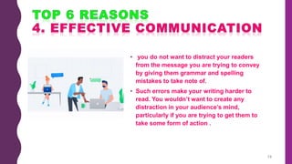 • you do not want to distract your readers
from the message you are trying to convey
by giving them grammar and spelling
mistakes to take note of.
• Such errors make your writing harder to
read. You wouldn’t want to create any
distraction in your audience’s mind,
particularly if you are trying to get them to
take some form of action .
13
 