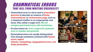 GRAMMATICAL ERRORS
THAT KILL YOUR WRITING CREDIBILITY
• Grammatical error is a term used in prescriptive
grammar to describe an instance of faulty,
unconventional, or controversial usage, such as
a ​misplaced modifier or an inappropriate verb
tense. Also called a usage error. We will
compare grammatical error with correctness.
• It's also known as: error, usage error, grammar
error or mistake, bad grammar
• Grammatical errors are usually distinguished
from (though sometimes confused with) factual
errors, logical
fallacies, misspellings, typographical errors, and
faulty punctuation.
 