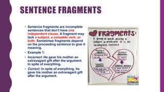 SENTENCE FRAGMENTS
• Sentence fragments are incomplete
sentences that don’t have one
independent clause. A fragment may
lack a subject, a complete verb, or
both. Sometimes fragments depend
on the proceeding sentence to give it
meaning.
• Example 1:
• Incorrect: He gave his mother an
extravagant gift after the argument.
In spite of everything.
• Correct: In spite of everything, he
gave his mother an extravagant gift
after the argument.
 