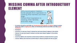MISSING COMMA AFTER INTRODUCTORY
ELEMENT
• A comma should be used after an introductory word, phrase, or clause. Using a comma
gives the reader a slight pause after an introductory element and often can help avoid
confusion.
• Example 1:
• Incorrect: In case you haven’t noticed my real name doesn’t appear in the article.
• Correct: In case you haven’t noticed, my real name doesn’t appear in the article.
• Example 2:
• Incorrect: Before she had time to think about it Sharon jumped into the icy pool.
• Correct: Before she had time to think about it, Sharon jumped into the icy pool.
 