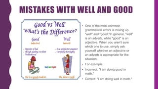 MISTAKES WITH WELL AND GOOD
• One of the most common
grammatical errors is mixing up
"well" and "good."In general, "well"
is an adverb, while "good" is an
adjective. When you aren't sure
which one to use, simply ask
yourself whether an adjective or
an adverb is appropriate for the
situation.
• For example:
• Incorrect: "I am doing good in
math."
• Correct: "I am doing well in math."
 