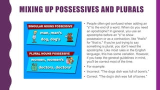 MIXING UP POSSESSIVES AND PLURALS
• People often get confused when adding an
"s" to the end of a word. When do you need
an apostrophe? In general, you use an
apostrophe before an "s" to show
possession or as a contraction, like "that's"
for "that is." If you're just trying to say
something is plural, you don't need the
apostrophe. Like most rules in the English
language, this has some variation. However,
if you keep the general guidelines in mind,
you'll be correct most of the time.
• For example:
• Incorrect: "The dogs dish was full of bone's."
• Correct: "The dog's dish was full of bones."
 
