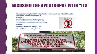 MISUSING THE APOSTROPHE WITH “ITS”
• You use an apostrophe with it’s only when the word means it is or it has. Without the
apostrophe, it means belonging to it.
• Example 1:
• Incorrect: I don’t believe its finally Friday.
• Correct: I don’t believe it’s (it is) finally Friday.
• Example 2:
• Incorrect: The cat was licking it’s tail.
• Correct: The cat was licking its tail.
 